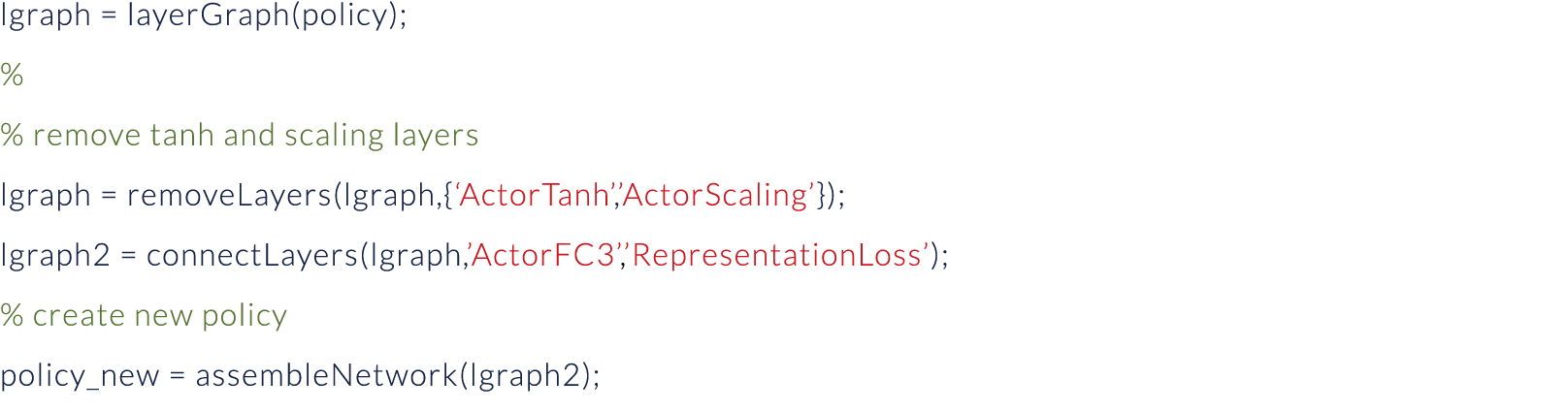 lgraph   layerGraph(policy); % % remove tanh and scaling layers lgraph   removeLayers(lgraph,{ ActorTanh , ActorScali   