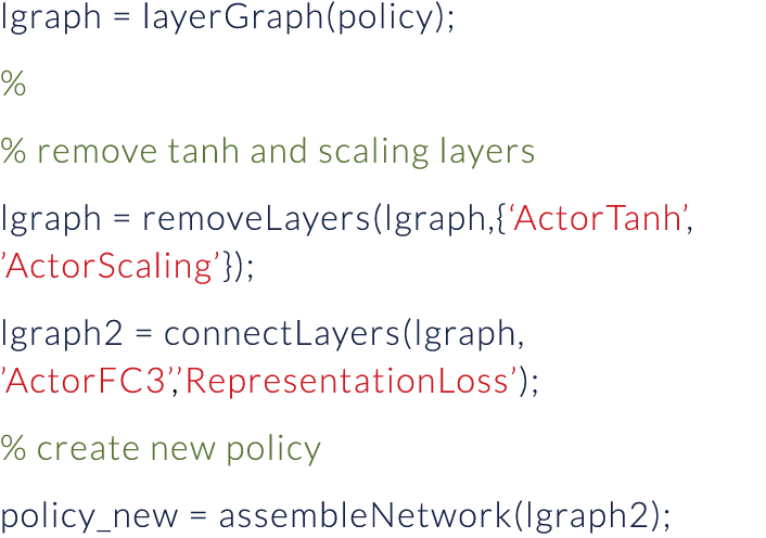 lgraph   layerGraph(policy); % % remove tanh and scaling layers lgraph   removeLayers(lgraph,{ ActorTanh ,  ActorScal   