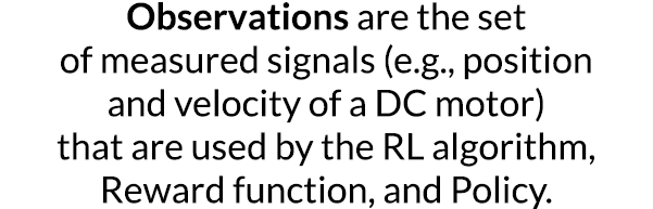 Observations are the set of measured signals (e g , position and velocity of a DC motor) that are used by the RL algo   